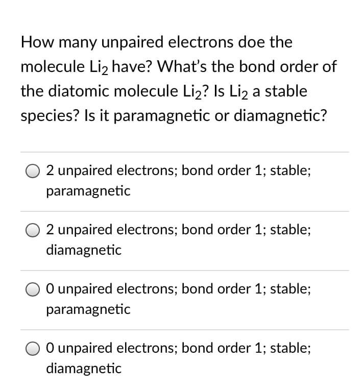 How many unpaired electrons doe the
molecule Liz have? What's the bond order of
the diatomic molecule Li2? Is Liz a stable
species? Is it paramagnetic or diamagnetic?
2 unpaired electrons; bond order 1; stable;
paramagnetic
O 2 unpaired electrons; bond order 1; stable;
diamagnetic
O unpaired electrons; bond order 1; stable;
paramagnetic
O unpaired electrons; bond order 1; stable;
diamagnetic
