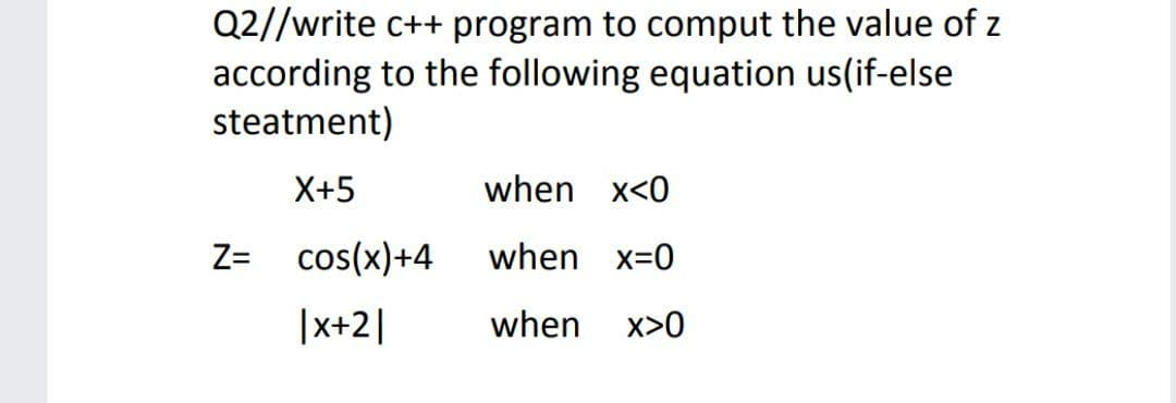Q2//write c++ program to comput the value of z
according to the following equation us(if-else
steatment)
X+5
when x<0
Z= cos(x)+4
when x=0
|x+2|
when
x>0
