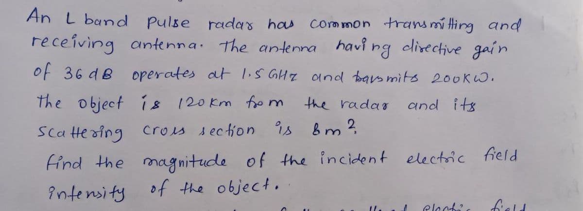 An L band pulse radas has
Common transmitting and
receiving antenna. The antenna havi ng clirective gain
of 36 dB operates at liS GHZ and barsmits 200KW.
the object ís 120km foo m
the rada
and its
Sca te oing
cros section is bm?
find the magnitude of the incident electric field
Intensity of the object.
eloct?
field
