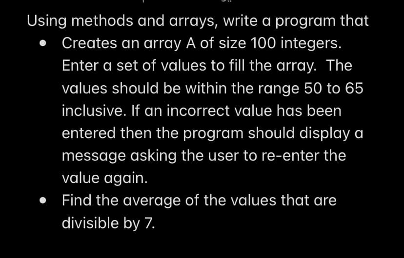 Using methods and arrays, write a program that
Creates an array A of size 100 integers.
Enter a set of values to fill the array. The
values should be within the range 50 to 65
inclusive. If an incorrect value has been
entered then the program should display a
message asking the user to re-enter the
value again.
Find the average of the values that are
divisible by 7.
