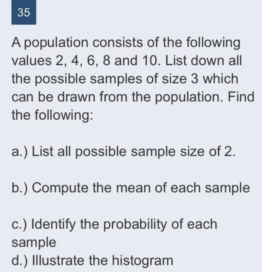35
A population consists of the following
values 2, 4, 6, 8 and 10. List down all
the possible samples of size 3 which
can be drawn from the population. Find
the following:
a.) List all possible sample size of 2.
b.) Compute the mean of each sample
c.) Identify the probability of each
sample
d.) Illustrate the histogram
