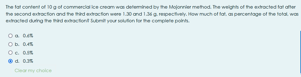 The fat content of 10 g of commercial ice cream was determined by the Mojonnier method. The weights of the extracted fat after
the second extraction and the third extraction were 1.30 and 1.36 g, respectively. How much of fat, as percentage of the total, was
extracted during the third extraction? Submit your solution for the complete points.
O a. 0.6%
O b. 0.4%
O c. 0.5%
O d. 0.3%
Clear my choice