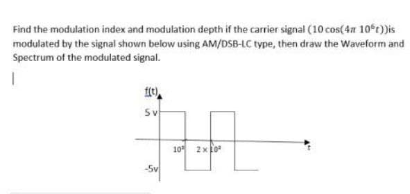Find the modulation index and modulation depth if the carrier signal (10 cos(4n 10°t))is
modulated by the signal shown below using AM/DSB-LC type, then draw the Waveform and
Spectrum of the modulated signal.
f(e)
5v
10에 2x0"
-5v
