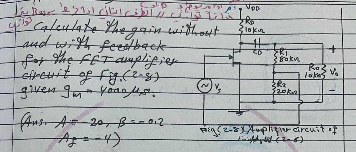 لمانان استان انار عاليه
تواناں
VDD
RD
U13 Calculate the gain without Siokn
ERI
and with feedback
for the FET amplifier
circuit of Fig. (2-8)
given Im - yoools.
~
{R₂
320kn
1
(Ans. A = 20, B = -0.2
Age 4)
Rig(2+8) Amplifier circuit of
Lift (2-6).
PA
80kn
+
Ros
lokas