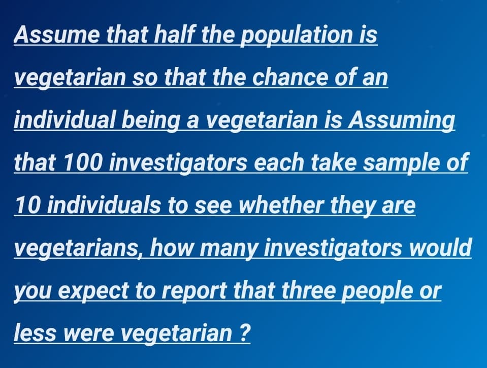 Assume that half the population is
vegetarian so that the chance of an
individual being a vegetarian is Assuming
that 100 investigators each take sample of
10 individuals to see whether they are
vegetarians, how many investigators would
you expect to report that three people or
less were vegetarian ?
