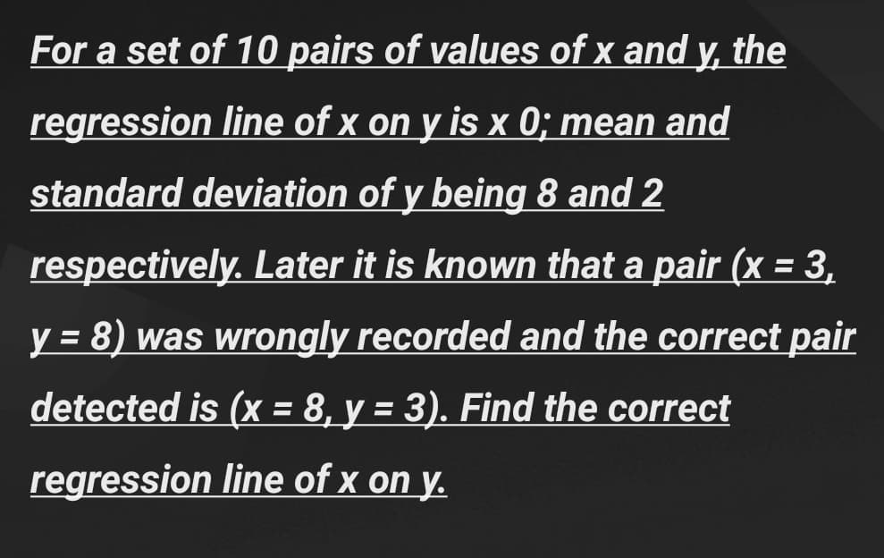 For a set of 10 pairs of values of x and y, the
regression line of x on y is x 0; mean and
standard deviation of y being 8 and 2
respectively. Later it is known that a pair (x = 3,
y = 8) was wrongly recorded and the correct pair
detected is (x = 8, y = 3). Find the correct
regression line of x on y.
