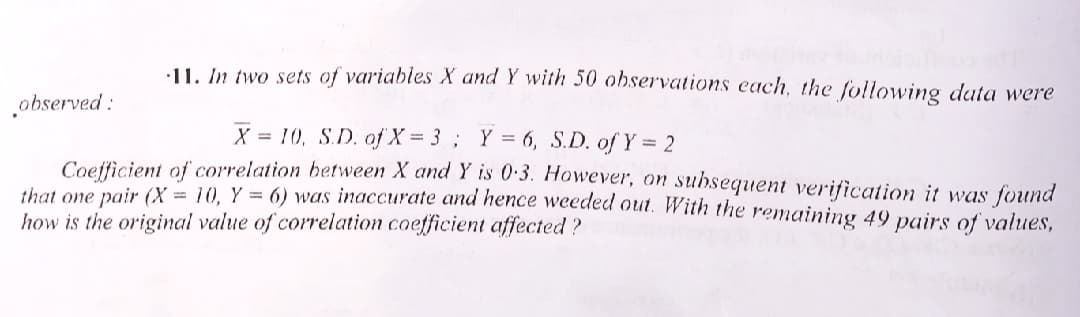 •11. In two sets of variables X and Y with 50 observations each, the following data were
observed :
X = 10, S.D. of X = 3; Y = 6, S.D. of Y = 2
Coefficient of correlation between X and Y is 0:3. However, on subsequent verification it was found
that one pair (X = 10, Y = 6) was inaccurate and hence weeded out. With the remaining 49 pairs of values,
how is the original value of correlation coefficient affected?
