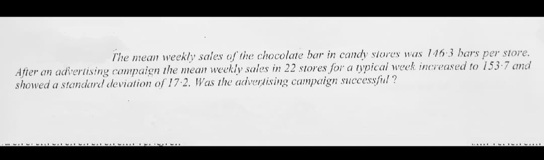 The mean weekly sales of the chocolate bar in candy stores was 146-3 bars per store.
After an advertising campaign the mean weekly sales in 22 stores for a typical week increased to 153-7 and
showed a standard deviation of 17 2. Was the advertising campaign successful ?
