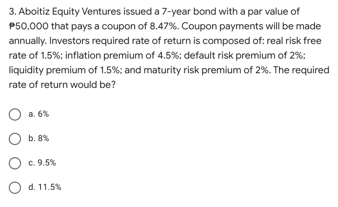 3. Aboitiz Equity Ventures issued a 7-year bond with a par value of
P50,000 that pays a coupon of 8.47%. Coupon payments will be made
annually. Investors required rate of return is composed of: real risk free
rate of 1.5%; inflation premium of 4.5%; default risk premium of 2%;
liquidity premium of 1.5%; and maturity risk premium of 2%. The required
rate of return would be?
а. 6%
b. 8%
c. 9.5%
d. 11.5%
