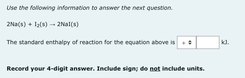 Use the following information to answer the next question.
2Na(s) + I₂(s) → 2Nal(s)
The standard enthalpy of reaction for the equation above is
Record your 4-digit answer. Include sign; do not include units.
kJ.