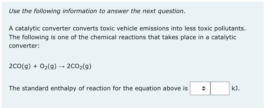 Use the following information to answer the next question.
A catalytic converter converts toxic vehicle emissions into less toxic pollutants.
The following is one of the chemical reactions that takes place in a catalytic
converter:
2CO(g) + O₂(g) → 2CO₂(g)
The standard enthalpy of reaction for the equation above is
(▶
kJ.