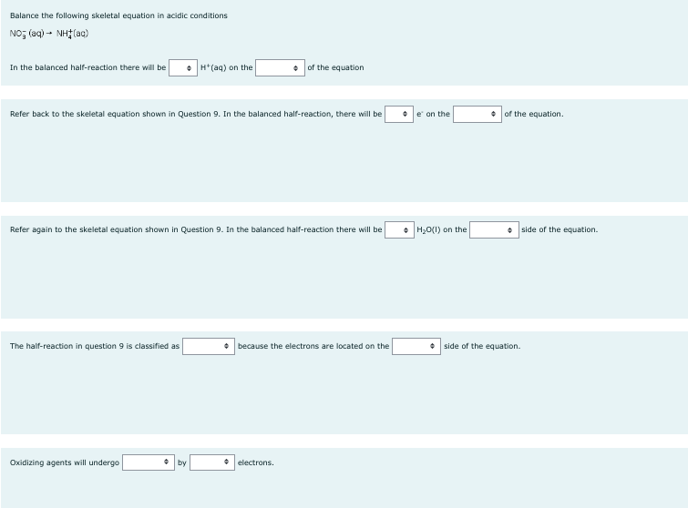 Balance the following skeletal equation in acidic conditions
NOỹ (aq) - Nhị (ug)
In the balanced half-reaction there will be
Refer back to the skeletal equation shown in Question 9. In the balanced half-reaction, there will be
The half-reaction in question 9 is classified as
H(aq) on the
Refer again to the skeletal equation shown in Question 9. In the balanced half-reaction there will be
Oxidizing agents will undergo
• by
of the equation
• because the electrons are located on the
• electrons.
e' on the
H₂O(l) on the
of the equation.
side of the equation.
side of the equation.
