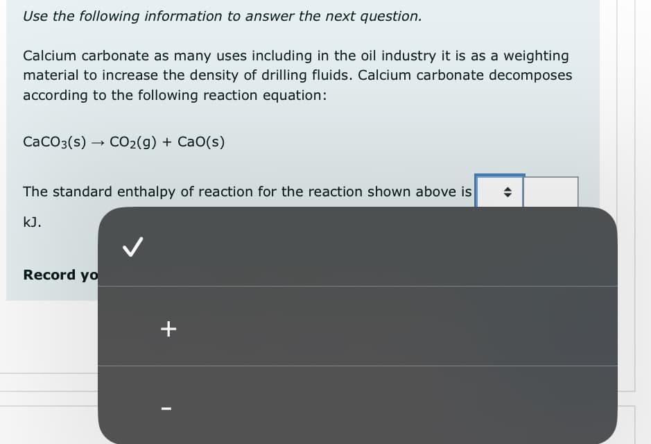Use the following information to answer the next question.
Calcium carbonate as many uses including in the oil industry it is as a weighting
material to increase the density of drilling fluids. Calcium carbonate decomposes
according to the following reaction equation:
CaCO3(s)- CO2(g) + CaO(s)
The standard enthalpy of reaction for the reaction shown above is
kJ.
Record yo
+
◄►