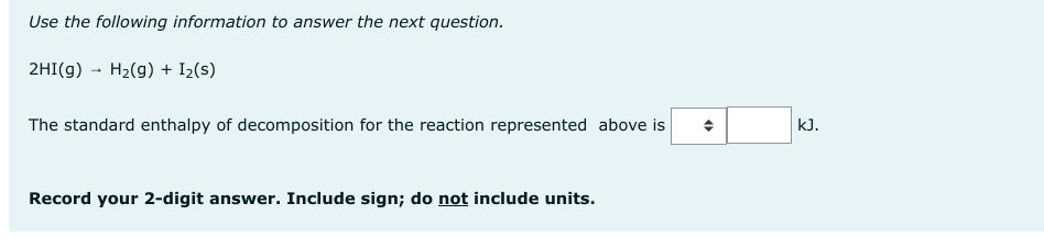 Use the following information to answer the next question.
2HI(g) → H₂(g) + I₂(s)
The standard enthalpy of decomposition for the reaction represented above is
Record your 2-digit answer. Include sign; do not include units.
O
kJ.