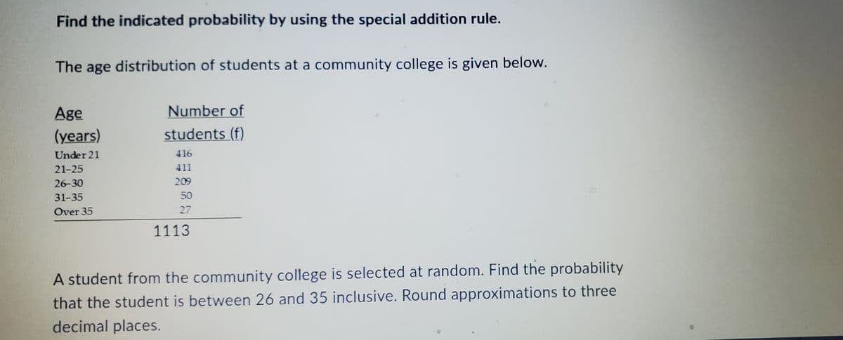 Find the indicated probability by using the special addition rule.
The age distribution of students at a community college is given below.
Age
(years)
Under 21
21-25
26-30
31-35
Over 35
Number of
students (f)
416
411
209
50
27
1113
$5
A student from the community college is selected at random. Find the probability
that the student is between 26 and 35 inclusive. Round approximations to three
decimal places.