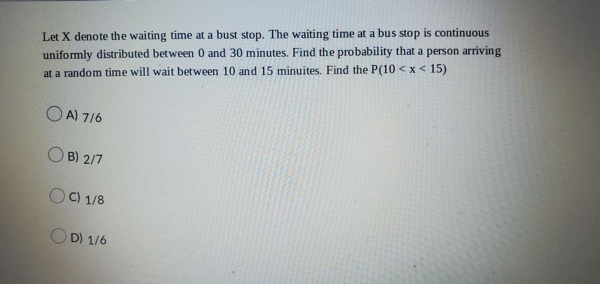 Let X denote the waiting time at a bust stop. The waiting time at a bus stop is continuous
uniformly distributed between 0 and 30 minutes. Find the probability that a person arriving
at a random time will wait between 10 and 15 minuites. Find the P(10 < x < 15)
A) 7/6
OB) 2/7
OC) 1/8
OD) 1/6