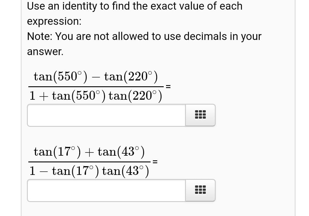 Use an identity to find the exact value of each
expression:
Note: You are not allowed to use decimals in your
answer.
tan(550°) – tan(220°)
1+ tan(550°) tan(220°
tan(17°) + tan(43°
1- tan(17°) tan(43°
