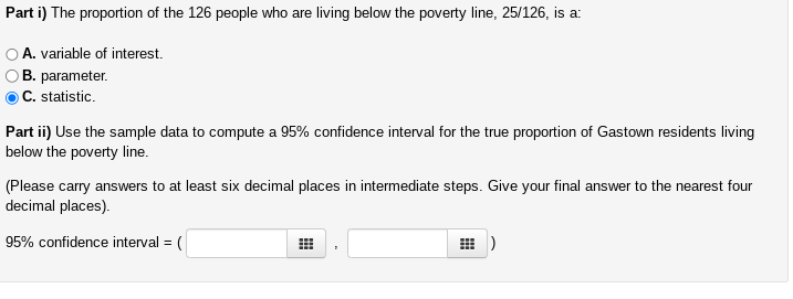 Part
i) The proportion of the 126 people who are living below the poverty line, 25/126, is a:
A. variable of interest.
B. parameter.
C. statistic.
Part ii) Use the sample data to compute a 95% confidence interval for the true proportion of Gastown residents living
below the poverty line.
(Please carry answers to at least six decimal places in intermediate steps. Give your final answer to the nearest four
decimal places).
95% confidence interval = (