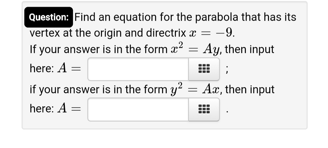 Question: Find an equation for the parabola that has its
vertex at the origin and directrix x
If your answer is in the form x2 = Ay, then input
-9.
here: A =
if your answer is in the form y² = Ax, then input
here: A
