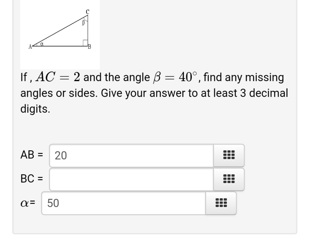 If , AC =
2 and the angle ß = 40°, find any missing
angles or sides. Give your answer to at least 3 decimal
digits.
AB =
20
%3D
BC =
%3D
50
a=
