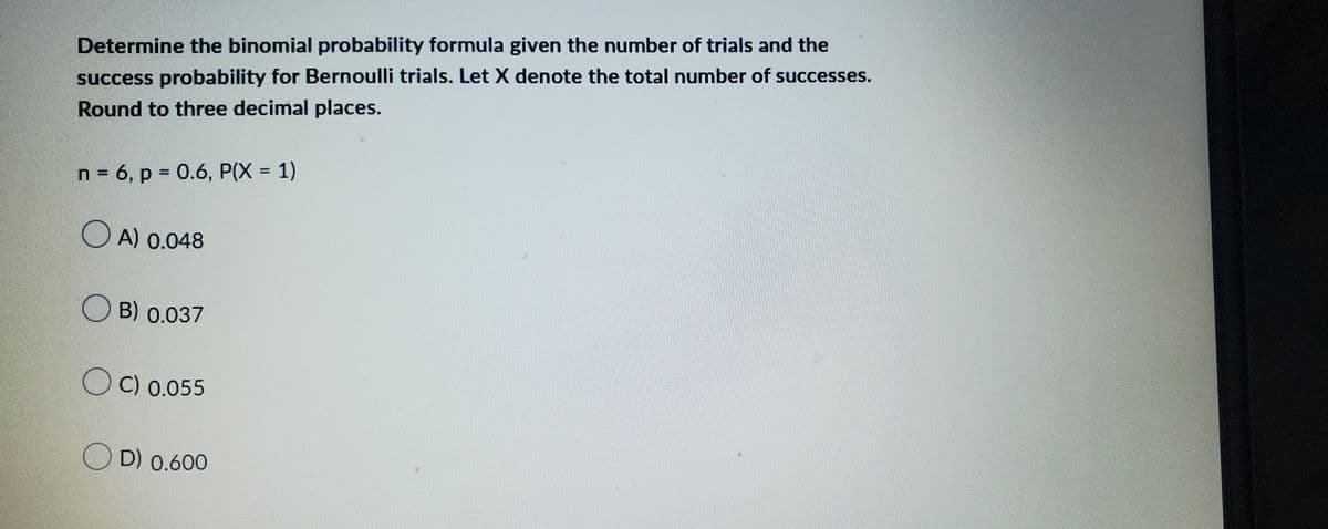 Determine the binomial probability formula given the number of trials and the
success probability for Bernoulli trials. Let X denote the total number of successes.
Round to three decimal places.
n = 6, p = 0.6, P(X = 1)
A) 0.048
B) 0.037
OC) 0.055
D) 0.600