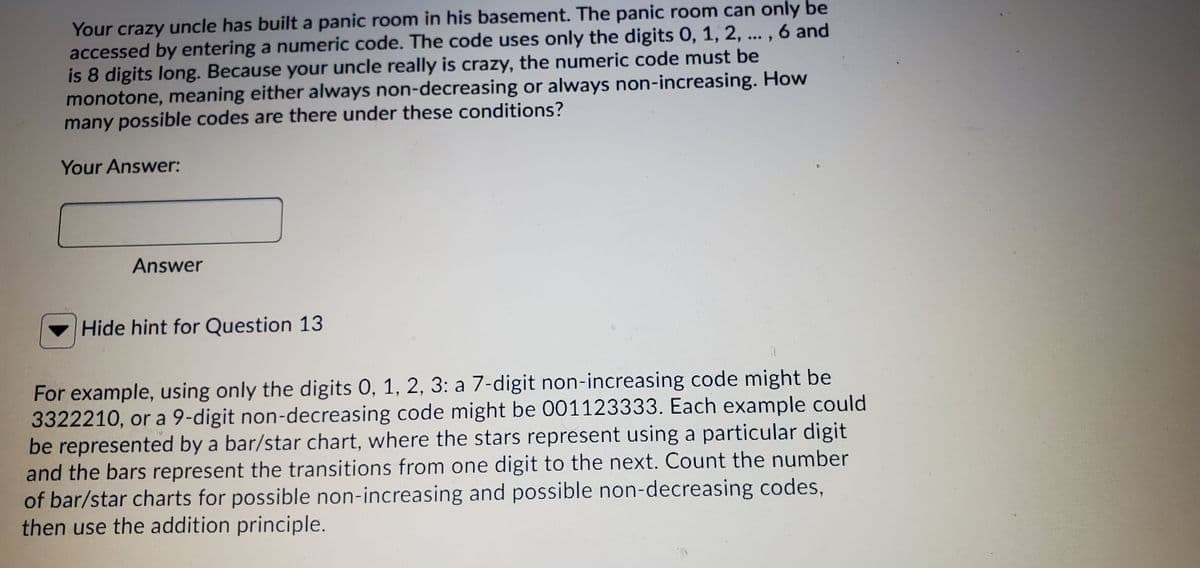 Your crazy uncle has built a panic room in his basement. The panic room can only be
accessed by entering a numeric code. The code uses only the digits 0, 1, 2, ... , 6 and
is 8 digits long. Because your uncle really is crazy, the numeric code must be
monotone, meaning either always non-decreasing or always non-increasing. How
many possible codes are there under these conditions?
Your Answer:
Answer
Hide hint for Question 13
For example, using only the digits 0, 1, 2, 3: a 7-digit non-increasing code might be
3322210, or a 9-digit non-decreasing code might be 001123333. Each example could
be represented by a bar/star chart, where the stars represent using a particular digit
and the bars represent the transitions from one digit to the next. Count the number
of bar/star charts for possible non-increasing and possible non-decreasing codes,
then use the addition principle.
