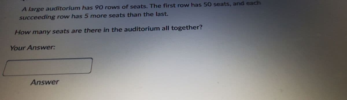 A large auditorium has 90 rows of seats. The first row has 50 seats, and each
succeeding row has 5 more seats than the last.
How many seats are there in the auditorium all together?
Your Answer:
Answer
