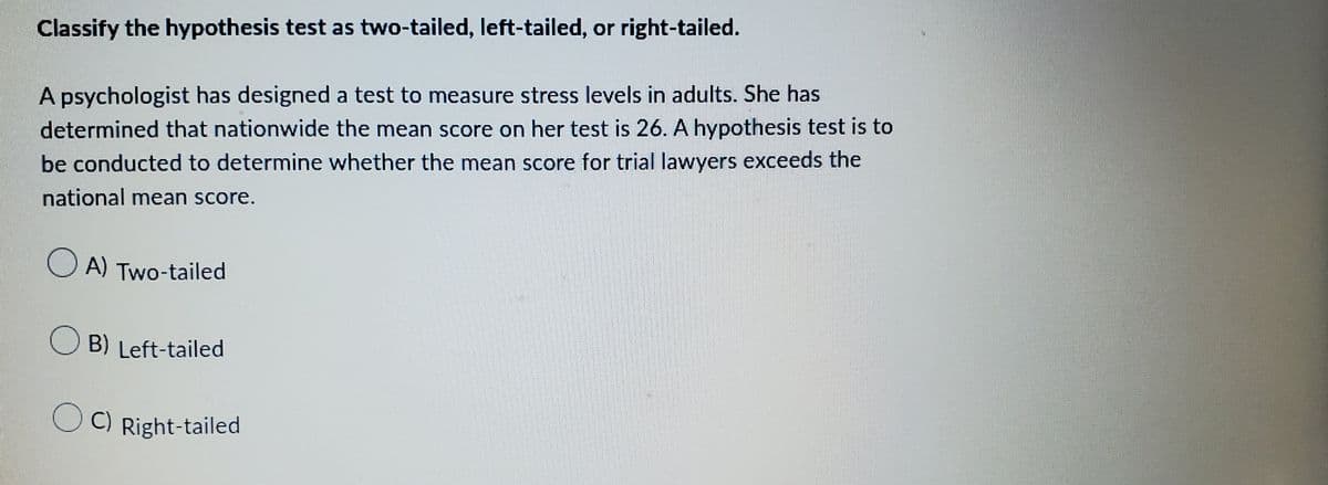 Classify the hypothesis test as two-tailed, left-tailed, or right-tailed.
A psychologist has designed a test to measure stress levels in adults. She has
determined that nationwide the mean score on her test is 26. A hypothesis test is to
be conducted to determine whether the mean score for trial lawyers exceeds the
national mean score.
OA) Two-tailed
OB) Left-tailed
OC) Right-tailed