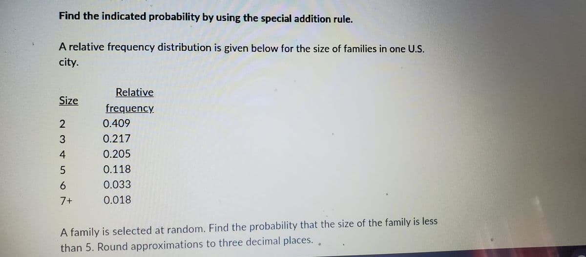 Find the indicated probability by using the special addition rule.
A relative frequency distribution is given below for the size of families in one U.S.
city.
Size
2
3
4
5
6
7+
Relative
frequency
0.409
0.217
0.205
0.118
0.033
0.018
A family is selected at random. Find the probability that the size of the family is less
than 5. Round approximations to three decimal places..