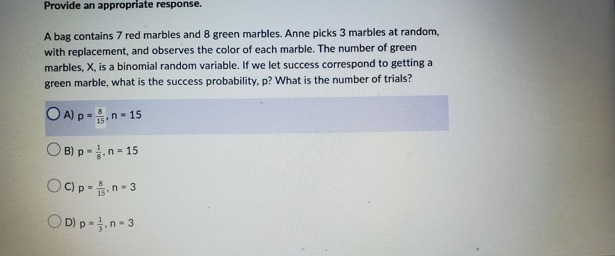 Provide an appropriate response.
A bag contains 7 red marbles and 8 green marbles. Anne picks 3 marbles at random,
with replacement, and observes the color of each marble. The number of green
marbles, X, is a binomial random variable. If we let success correspond to getting a
green marble, what is the success probability, p? What is the number of trials?
OA) p = ³, n = 15
15
B) p = 1, n = 15
OC) p = ₁ n = 3
,
15
OD) p = 1, n = 3