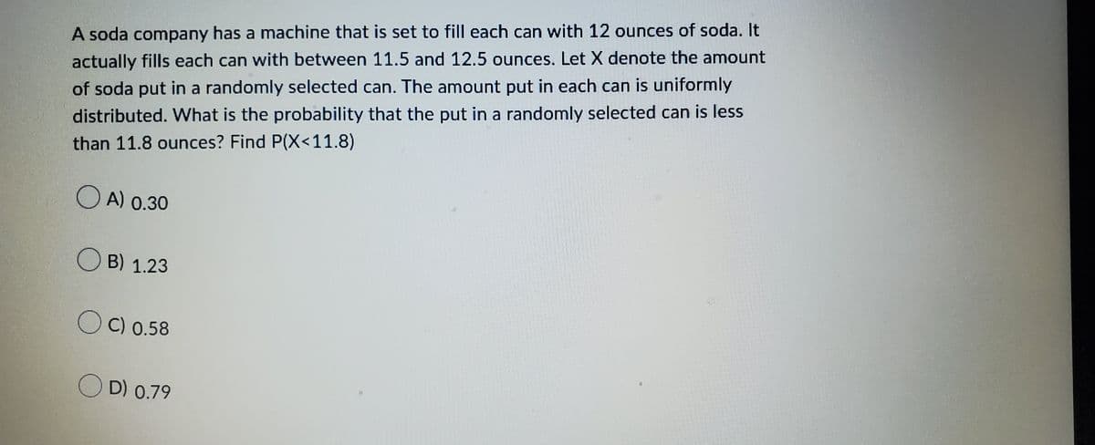 A soda company has a machine that is set to fill each can with 12 ounces of soda. It
actually fills each can with between 11.5 and 12.5 ounces. Let X denote the amount
of soda put in a randomly selected can. The amount put in each can is uniformly
distributed. What is the probability that the put in a randomly selected can less
than 11.8 ounces? Find P(X<11.8)
A) 0.30
B) 1.23
OC) 0.58
OD) 0.79