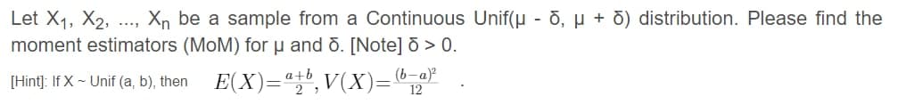 Let X1, X2, .., Xn be a sample from a Continuous Unif(u - Ō, µ + d) distribution. Please find the
moment estimators (MoM) for µ and ō. [Note] ð > 0.
....
(b-a)?
[Hint]: If X - Unif (a, b), then E(X)="", V(X)="1"
a+l
