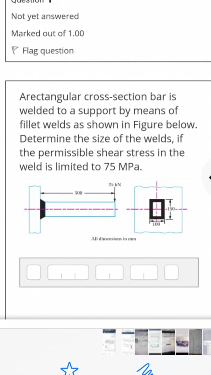 Not yet answered
Marked out of 1.00
P Flag question
Arectangular cross-section bar is
welded to a support by means of
fillet welds as shown in Figure below.
Determine the size of the welds, if
the permissible shear stress in the
weld is limited to 75 MPa.
25 kN
500
-150-
100
All dimensions in mm

