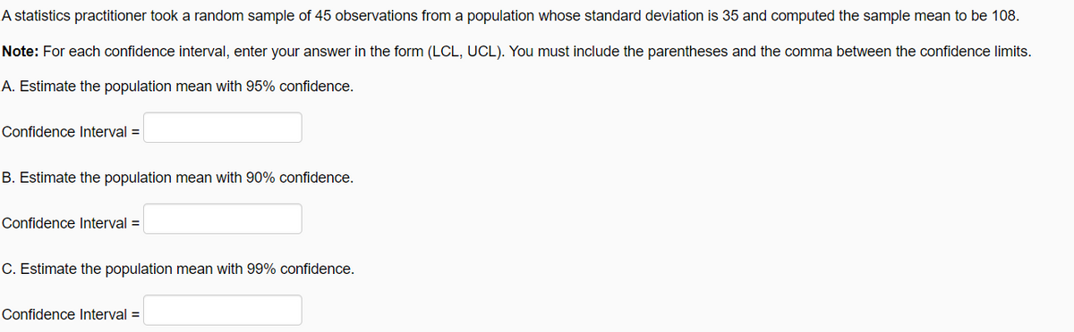 A statistics practitioner took a random sample of 45 observations from a population whose standard deviation is 35 and computed the sample mean to be 108.
Note: For each confidence interval, enter your answer in the form (LCL, UCL). You must include the parentheses and the comma between the confidence limits.
A. Estimate the population mean with 95% confidence.
Confidence Interval =
B. Estimate the population mean with 90% confidence.
Confidence lInterval =
C. Estimate the population mean with 99% confidence.
Confidence Interval =
