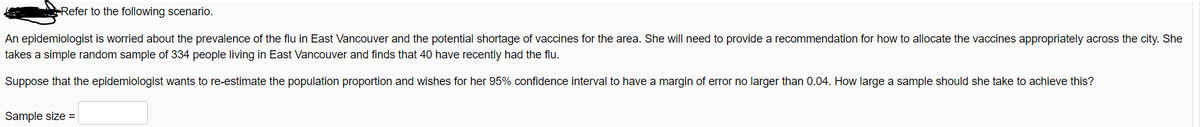 Refer to the following scenario.
An epidemiologist is worried about the prevalence of the flu in East Vancouver and the potential shortage of vaccines for the area. She will need to provide a recommendation for how to allocate the vaccines appropriately across the city. She
takes a simple random sample of 334 people living in East Vancouver and finds that 40 have recently had the flu.
Suppose that the epidemiologist wants to re-estimate the population proportion and wishes for her 95% confidence interval to have a margin of error no larger than 0.04. How large a sample should she take to achieve this?
Sample size =
