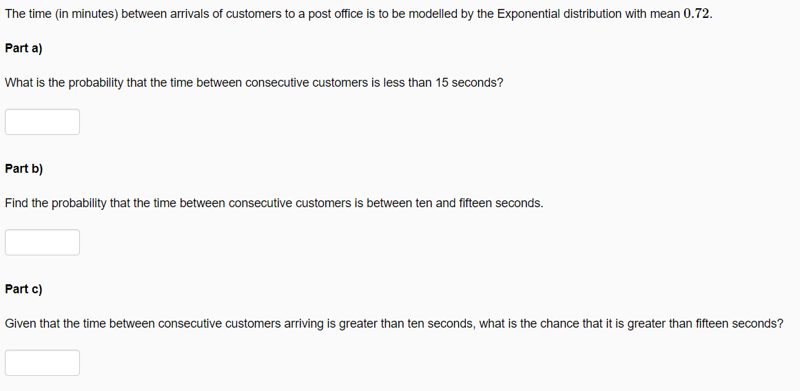The time (in minutes) between arrivals of customers to a post office is to be modelled by the Exponential distribution with mean 0.72.
Part a)
What is the probability that the time between consecutive customers is less than 15 seconds?
Part b)
Find the probability that the time between consecutive customers is between ten and fifteen seconds.
Part c)
Given that the time between consecutive customers arriving is greater than ten seconds, what is the chance that it is greater than fifteen seconds?
