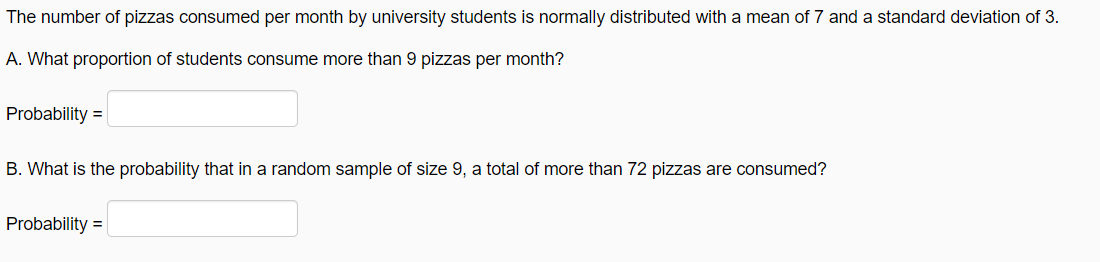 The number of pizzas consumed per month by university students is normally distributed with a mean of 7 and a standard deviation of 3.
A. What proportion of students consume more than 9 pizzas per month?
Probability =
B. What is the probability that in a random sample of size 9, a total of more than 72 pizzas are consumed?
Probability =
