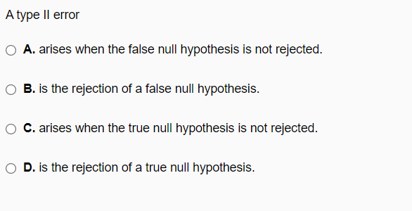 A type Il error
A. arises when the false null hypothesis is not rejected.
O B. is the rejection of a false null hypothesis.
C. arises when the true null hypothesis is not rejected.
D. is the rejection of a true null hypothesis.
