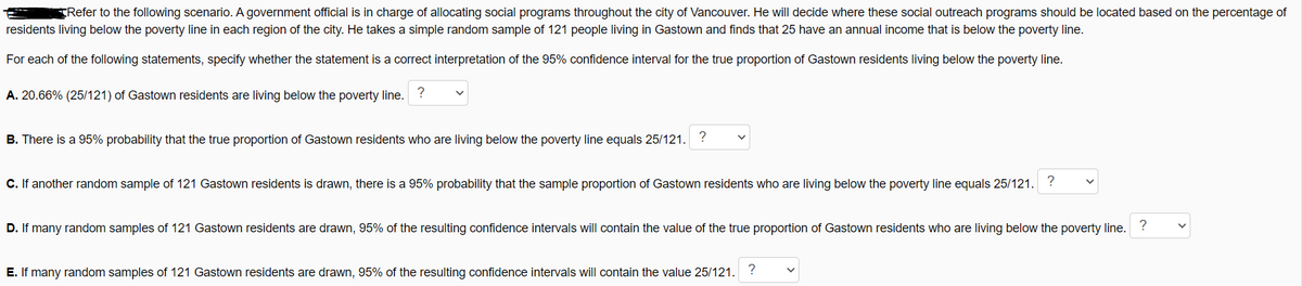 TRefer to the following scenario. A government official is in charge of allocating social programs throughout the city of Vancouver. He will decide where these social outreach programs should be located based on the percentage of
residents living below the poverty line in each region of the city. He takes a simple random sample of 121 people living in Gastown and finds that 25 have an annual income that is below the poverty line.
For each of the following statements, specify whether the statement is a correct interpretation of the 95% confidence interval for the true proportion of Gastown residents living below the poverty line.
A. 20.66% (25/121) of Gastown residents are living below the poverty line. ?
B. There is a 95% probability that the true proportion of Gastown residents who are living below the poverty line equals 25/121. ?
C. If another random sample of 121 Gastown residents is drawn, there is a 95% probability that the sample proportion of Gastown residents who are living below the poverty line equals 25/121.
?
?
D. If many random samples of 121 Gastown residents are drawn, 95% of the resulting confidence intervals will contain the value of the true proportion of Gastown residents who are living below the poverty line.
E. If many random samples of 121 Gastown residents are drawn, 95% of the resulting confidence intervals will contain the value 25/121. ?
