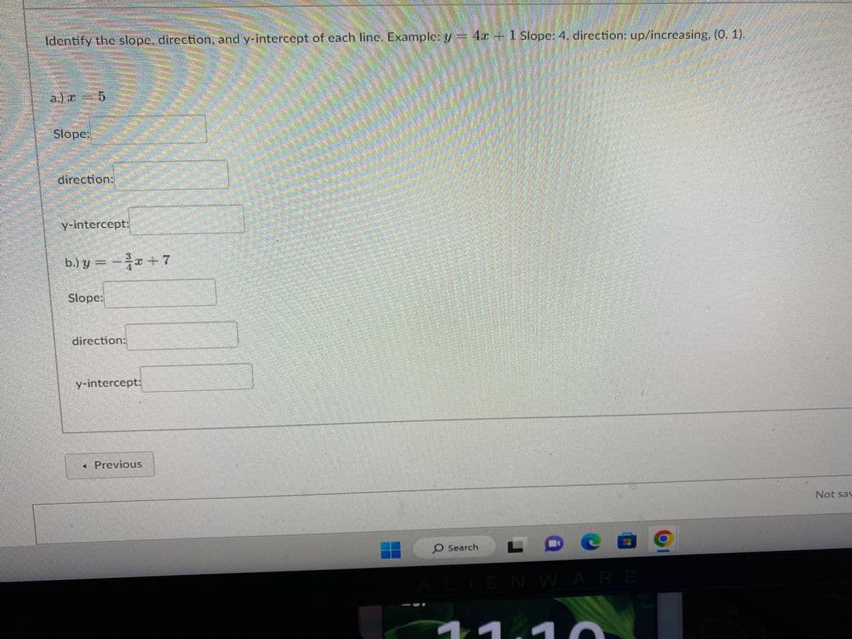 4.
Identify the slope, direction, and y-intercept of each line. Example: y = 4x - 1 Slope: 4, direction: up/increasing, (0, 1).
a)t 5
Slope:
direction:
y-intercept:
b.) y = − ³x + 7
Slope:
direction:
y-intercept:
< Previous
O Search
-
ALIENWARE
Not sav