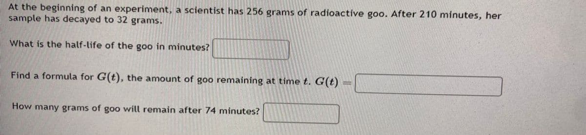 At the beginning of an experiment, a scientist has 256 grams of radioactive goo. After 210 minutes, her
sample has decayed to 32 grams.
What is the half-life of the goo in minutes?
Find a formula for G(t), the amount of goo remaining at time t. G(t)
How many grams of goo will remain after 74 minutes?