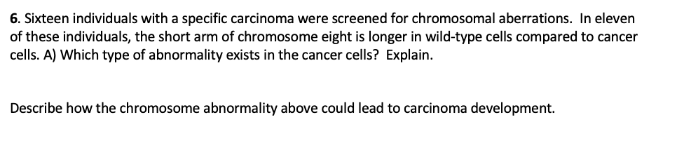 6. Sixteen individuals with a specific carcinoma were screened for chromosomal aberrations. In eleven
of these individuals, the short arm of chromosome eight is longer in wild-type cells compared to cancer
cells. A) Which type of abnormality exists in the cancer cells? Explain.
Describe how the chromosome abnormality above could lead to carcinoma development.
