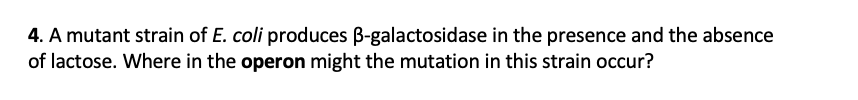 4. A mutant strain of E. coli produces B-galactosidase in the presence and the absence
of lactose. Where in the operon might the mutation in this strain occur?
