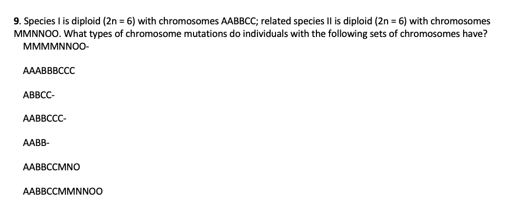 9. Species I is diploid (2n = 6) with chromosomes AABBCC; related species Il is diploid (2n = 6) with chromosomes
MMNNOO. What types of chromosome mutations do individuals with the following sets of chromosomes have?
MMMMNNO0-
AAABBBCCC
АВВСС-
ААВВССС-
AABB-
ААВВССМNO
AABBCCMMNNOO
