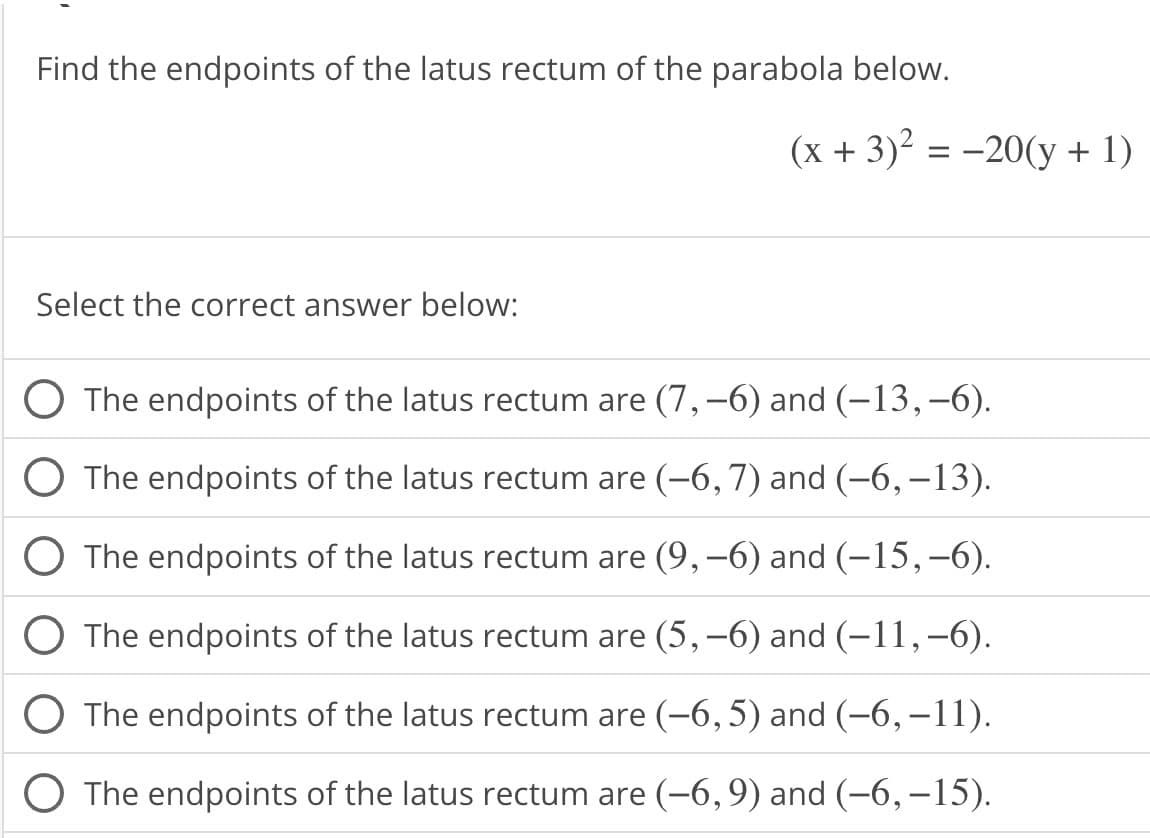 Find the endpoints of the latus rectum of the parabola below.
Select the correct answer below:
(x + 3)² = -20(y + 1)
The endpoints of the latus rectum are (7, −6) and (-13,-6).
The endpoints of the latus rectum are (-6,7) and (-6, -13).
The endpoints of the latus rectum are (9, −6) and (-15,-6).
The endpoints of the latus rectum are (5,-6) and (-11,-6).
O The endpoints of the latus rectum are (-6,5) and (−6, −11).
O The endpoints of the latus rectum are (−6,9) and (–6,–15).