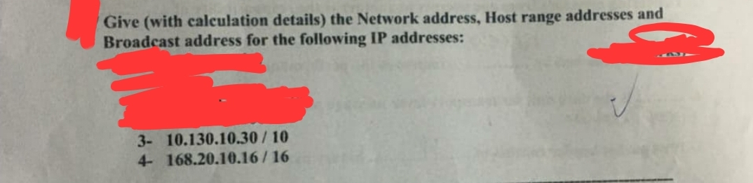 Give (with calculation details) the Network address, Host range addresses and
Broadcast address for the following IP addresses:
3- 10.130.10.30/10
4- 168.20.10.16/16
