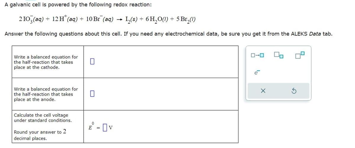 A galvanic cell is powered by the following redox reaction:
2103(aq) + 12H+ (aq) + 10 Br (aq)
1₂(s) + 6H₂O(1) + 5 Br₂(1)
Answer the following questions about this cell. If you need any electrochemical data, be sure you get it from the ALEKS Data tab.
Write a balanced equation for
the half-reaction that takes
place at the cathode.
Write a balanced equation for
the half-reaction that takes
place at the anode.
Calculate the cell voltage
under standard conditions.
Round your answer to 2
decimal places.
0
E
Ov
-
ローロ
X