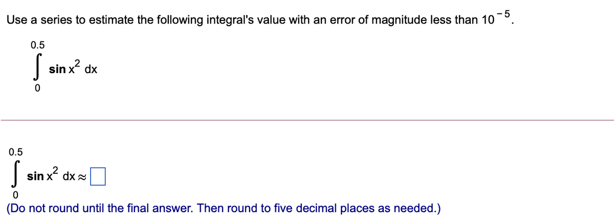 - 5
Use a series to estimate the following integral's value with an error of magnitude less than 10°.
0.5
| sin x? dx
0.5
| sin x dx=
(Do not round until the final answer. Then round to five decimal places as needed.)
