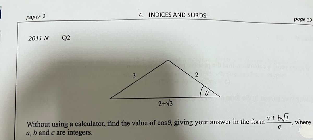 paper 2
4. INDICES AND SURDS
page 19
2011 N
Q2
3
2+V3
Without using a calculator, find the value of cos0, giving your answer in the form
b and c are integers.
a + b/3
where
а,
C
