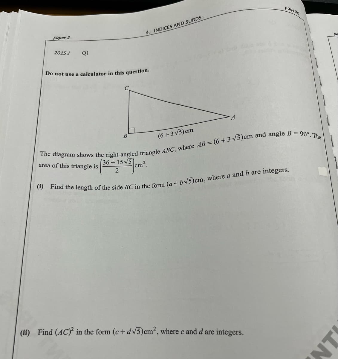 page 30
4. INDICES AND SURDS
pa
paper 2
2015 J
Q1
Do not use a calculator in this question.
(6+3 V5) cm
90°. The
B
area of this triangle is (36 +15 v5 em.
cm2.
2
(ii) Find (AC) in the form (c+dV5)cm², where c and d are integers.
